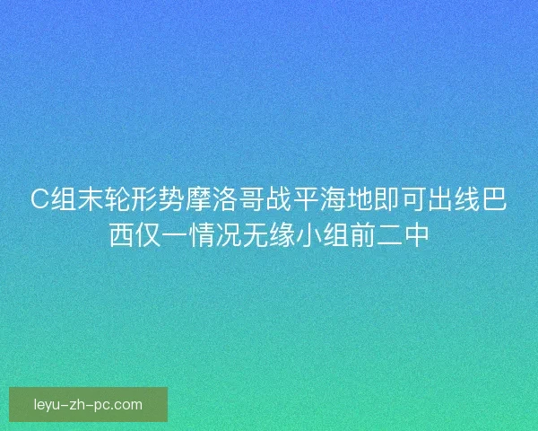 C组末轮形势摩洛哥战平海地即可出线巴西仅一情况无缘小组前二中
