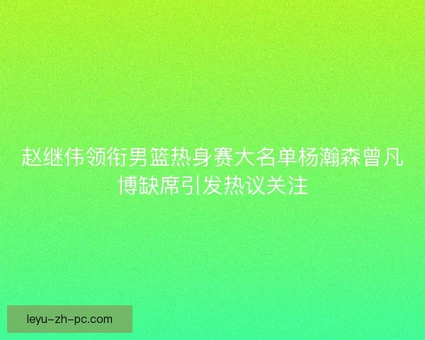 赵继伟领衔男篮热身赛大名单杨瀚森曾凡博缺席引发热议关注